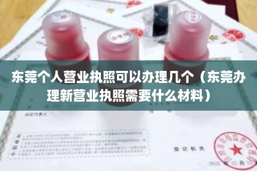 东莞个人营业执照可以办理几个（东莞办理新营业执照需要什么材料）