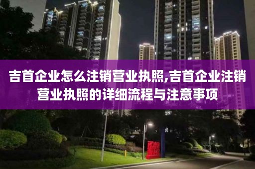 吉首企业怎么注销营业执照,吉首企业注销营业执照的详细流程与注意事项