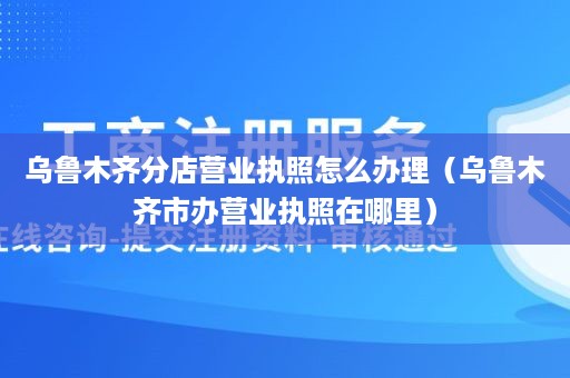 乌鲁木齐分店营业执照怎么办理（乌鲁木齐市办营业执照在哪里）