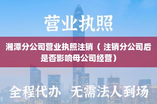 湘潭分公司营业执照注销（ 注销分公司后是否影响母公司经营）