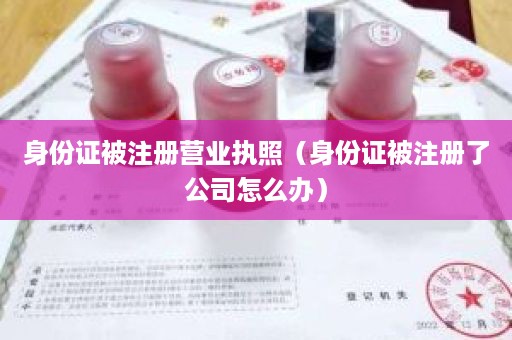 身份证被注册营业执照（身份证被注册了公司怎么办）