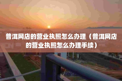 普洱网店的营业执照怎么办理（普洱网店的营业执照怎么办理手续）