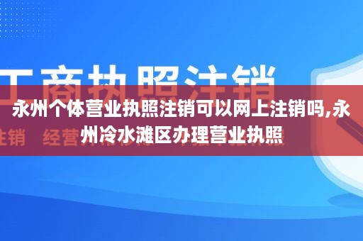 永州个体营业执照注销可以网上注销吗,永州冷水滩区办理营业执照