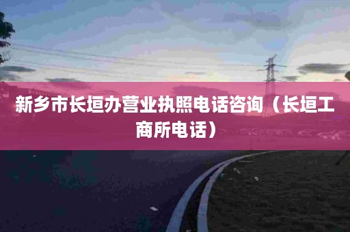 新乡市长垣办营业执照电话咨询（长垣工商所电话）