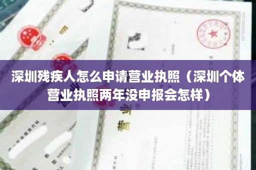 深圳残疾人怎么申请营业执照（深圳个体营业执照两年没申报会怎样）