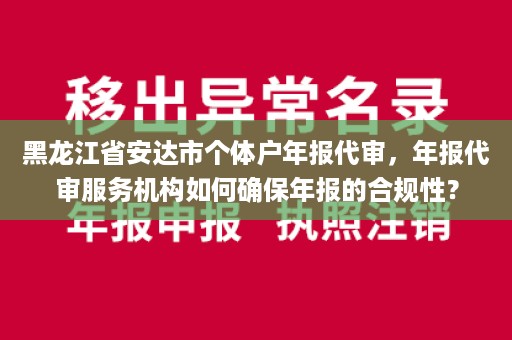 黑龙江省安达市个体户年报代审，年报代审服务机构如何确保年报的合规性？