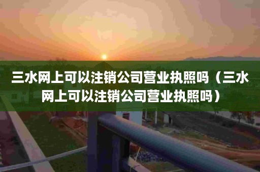 三水网上可以注销公司营业执照吗（三水网上可以注销公司营业执照吗）