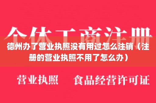 德州办了营业执照没有用过怎么注销（注册的营业执照不用了怎么办）