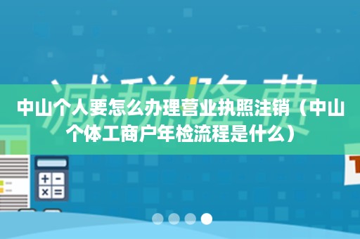 中山个人要怎么办理营业执照注销（中山个体工商户年检流程是什么）