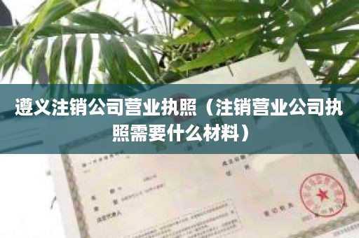 遵义注销公司营业执照（注销营业公司执照需要什么材料）