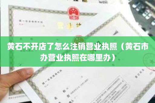 黄石不开店了怎么注销营业执照（黄石市办营业执照在哪里办）