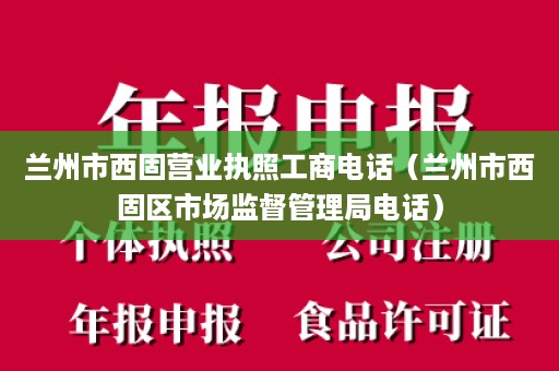 兰州市西固营业执照工商电话（兰州市西固区市场监督管理局电话）