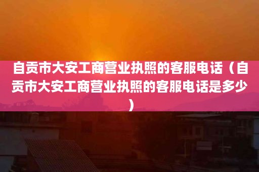 自贡市大安工商营业执照的客服电话（自贡市大安工商营业执照的客服电话是多少）