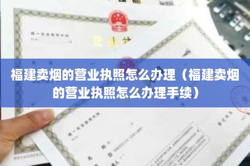 福建卖烟的营业执照怎么办理（福建卖烟的营业执照怎么办理手续）