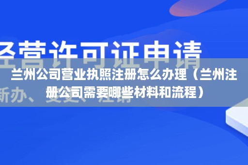 兰州公司营业执照注册怎么办理（兰州注册公司需要哪些材料和流程）