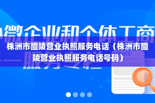 株洲市醴陵营业执照服务电话（株洲市醴陵营业执照服务电话号码）