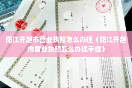 阳江开超市营业执照怎么办理（阳江开超市营业执照怎么办理手续）