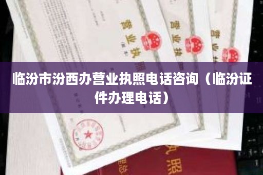 临汾市汾西办营业执照电话咨询（临汾证件办理电话）