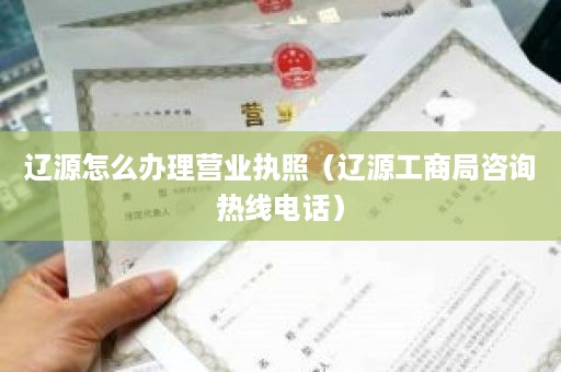 辽源怎么办理营业执照（辽源工商局咨询热线电话）