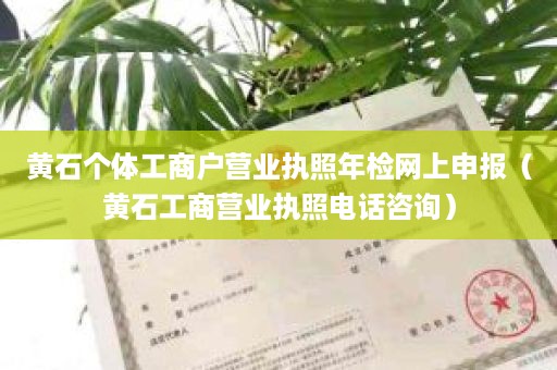 黄石个体工商户营业执照年检网上申报（黄石工商营业执照电话咨询）