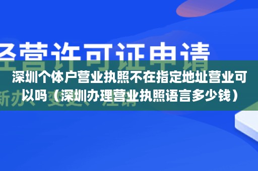 深圳个体户营业执照不在指定地址营业可以吗（深圳办理营业执照语言多少钱）