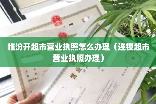 临汾开超市营业执照怎么办理（连锁超市营业执照办理）