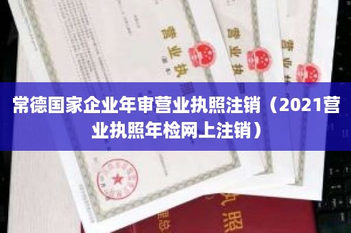 常德国家企业年审营业执照注销（2021营业执照年检网上注销）