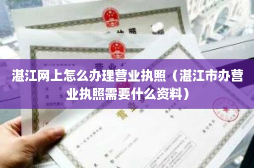 湛江网上怎么办理营业执照（湛江市办营业执照需要什么资料）