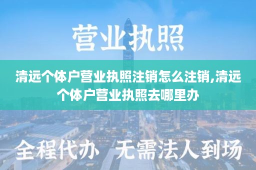 清远个体户营业执照注销怎么注销,清远个体户营业执照去哪里办