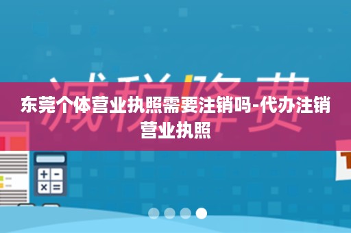 东莞个体营业执照需要注销吗-代办注销营业执照