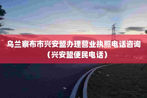 乌兰察布市兴安盟办理营业执照电话咨询（兴安盟便民电话）