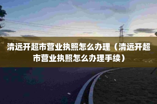 清远开超市营业执照怎么办理（清远开超市营业执照怎么办理手续）