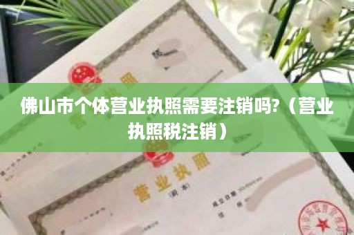 佛山市个体营业执照需要注销吗?（营业执照税注销）