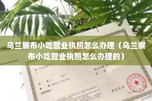 乌兰察布小吃营业执照怎么办理（乌兰察布小吃营业执照怎么办理的）