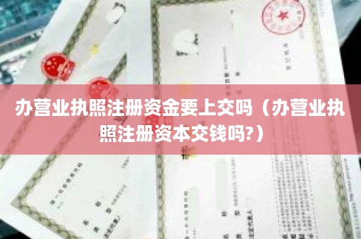 办营业执照注册资金要上交吗（办营业执照注册资本交钱吗?）