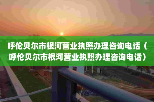 呼伦贝尔市根河营业执照办理咨询电话（呼伦贝尔市根河营业执照办理咨询电话）