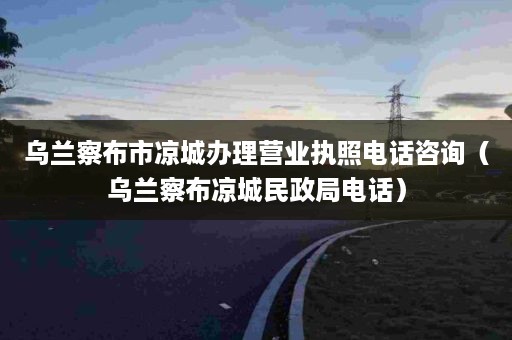 乌兰察布市凉城办理营业执照电话咨询（乌兰察布凉城民政局电话）