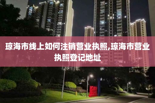 琼海市线上如何注销营业执照,琼海市营业执照登记地址