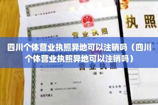 四川个体营业执照异地可以注销吗（四川个体营业执照异地可以注销吗）