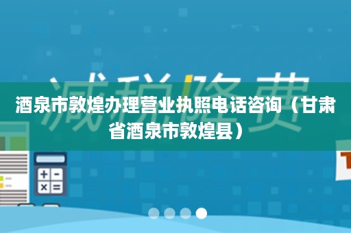 酒泉市敦煌办理营业执照电话咨询（甘肃省酒泉市敦煌县）