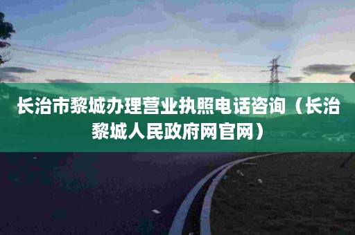 长治市黎城办理营业执照电话咨询（长治黎城人民政府网官网）