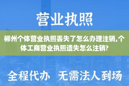 郴州个体营业执照丢失了怎么办理注销,个体工商营业执照遗失怎么注销?