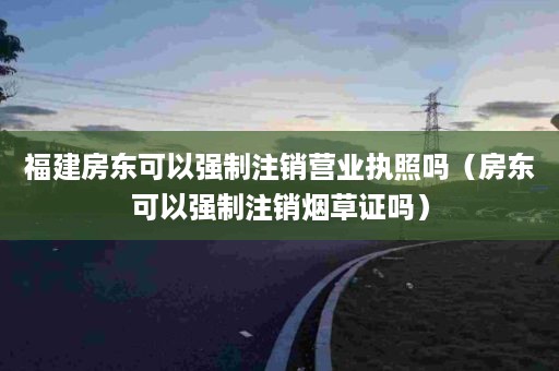 福建房东可以强制注销营业执照吗（房东可以强制注销烟草证吗）