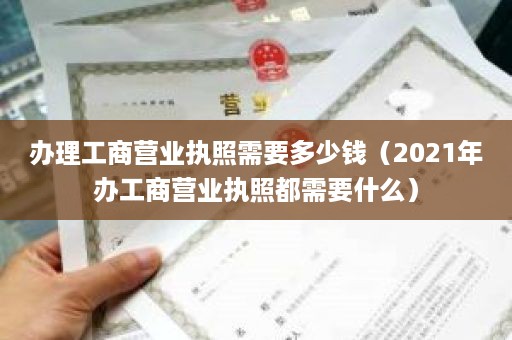 办理工商营业执照需要多少钱（2021年办工商营业执照都需要什么）