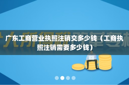 广东工商营业执照注销交多少钱（工商执照注销需要多少钱）