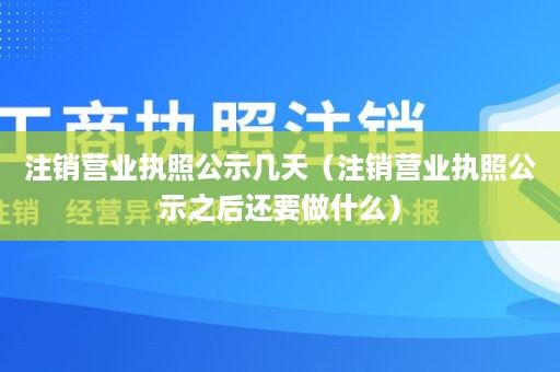 注销营业执照公示几天（注销营业执照公示之后还要做什么）