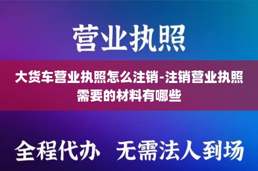 大货车营业执照怎么注销-注销营业执照需要的材料有哪些