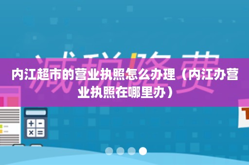 内江超市的营业执照怎么办理（内江办营业执照在哪里办）