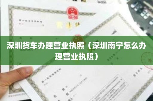 深圳货车办理营业执照（深圳南宁怎么办理营业执照）