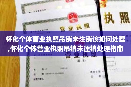 怀化个体营业执照吊销未注销该如何处理,怀化个体营业执照吊销未注销处理指南